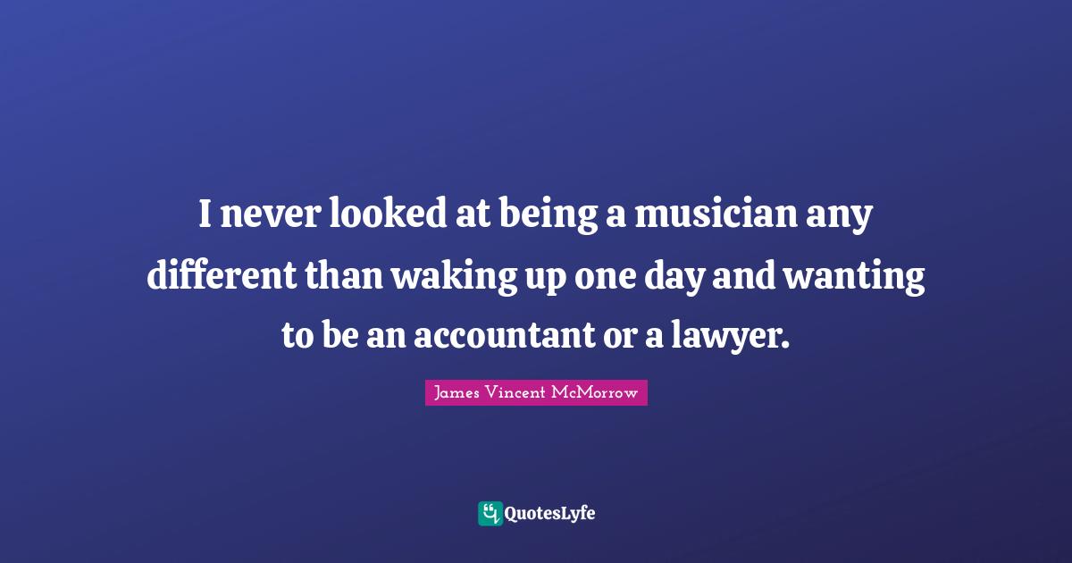 I never looked at being a musician any different than waking up one day and wanting to be an accountant or a lawyer.