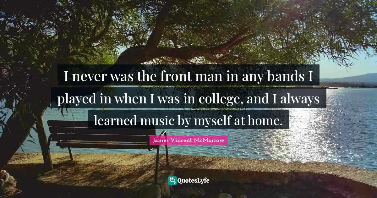 I never was the front man in any bands I played in when I was in college, and I always learned music by myself at home.