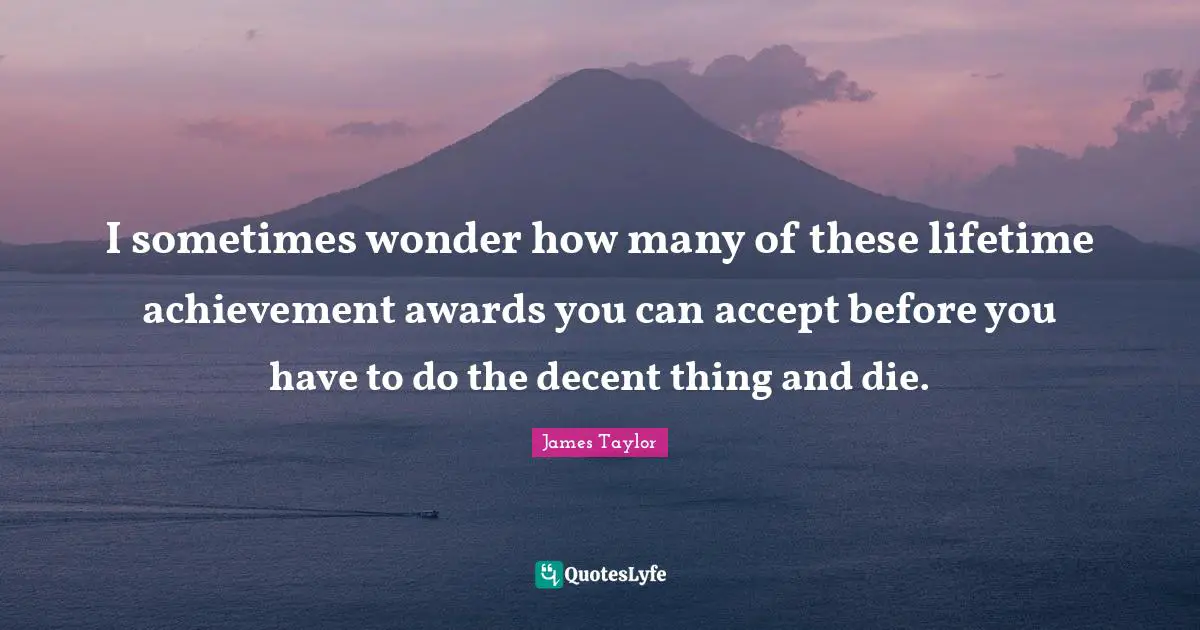 I sometimes wonder how many of these lifetime achievement awards you can accept before you have to do the decent thing and die.