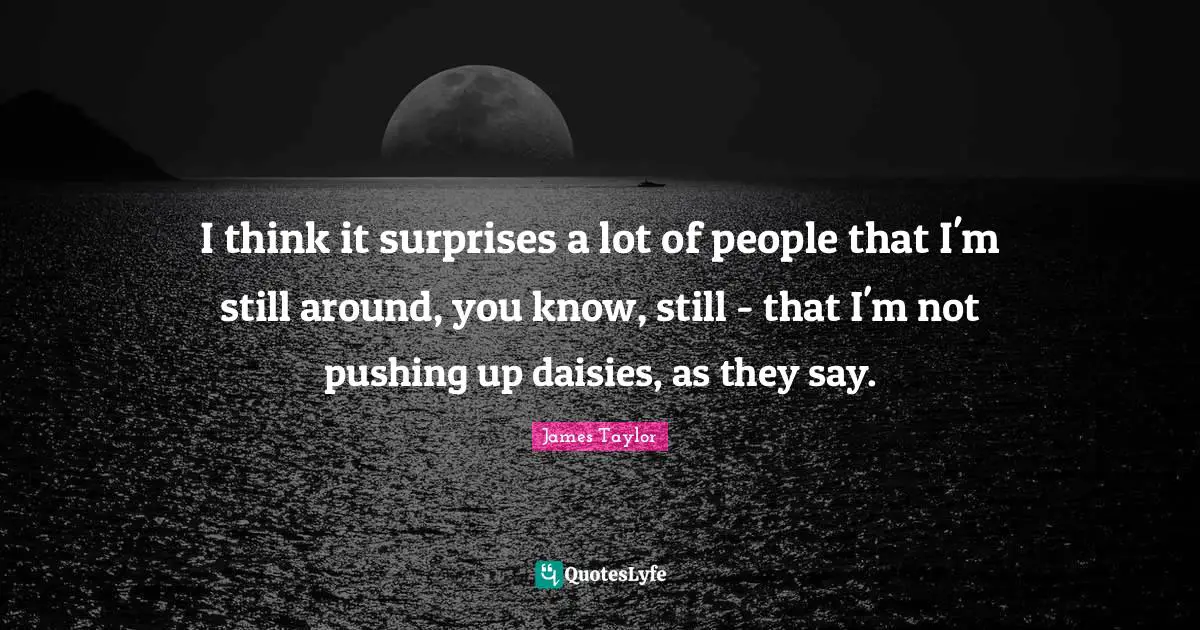 I think it surprises a lot of people that I'm still around, you know, still - that I'm not pushing up daisies, as they say.