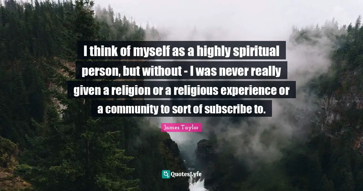 I think of myself as a highly spiritual person, but without - I was never really given a religion or a religious experience or a community to sort of subscribe to.