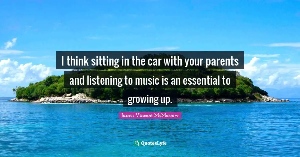 I think sitting in the car with your parents and listening to music is an essential to growing up.
