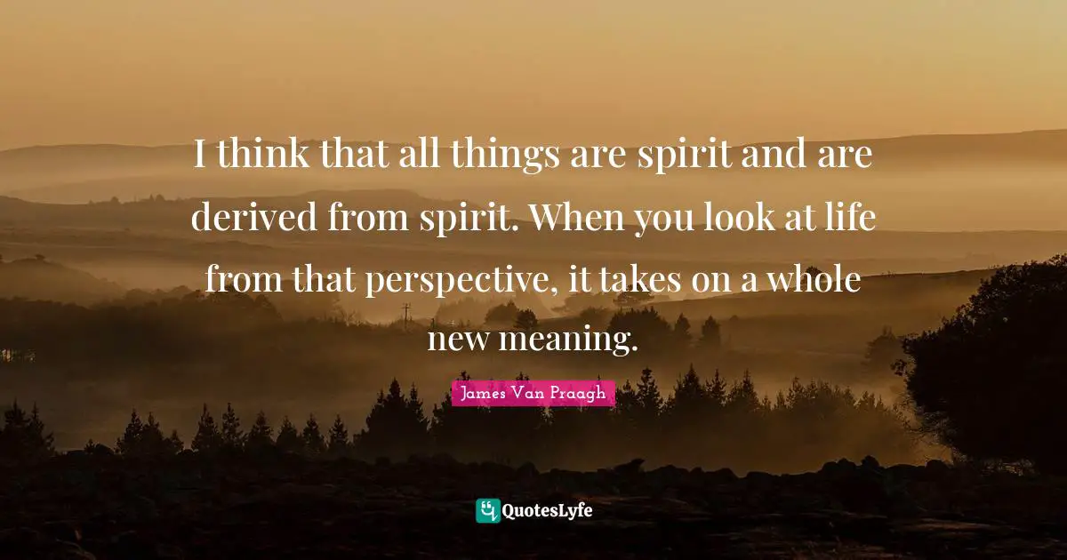 I think that all things are spirit and are derived from spirit. When you look at life from that perspective, it takes on a whole new meaning.