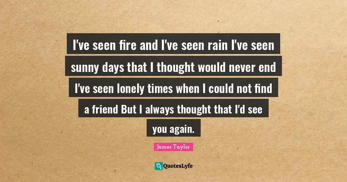 Grieving Quotes: "I've seen fire and I've seen rain I've seen sunny days that I thought would never end I've seen lonely times when I could not find a friend But I always thought that I'd see you again."