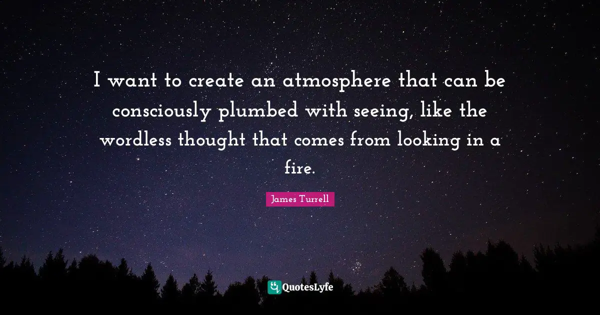 I want to create an atmosphere that can be consciously plumbed with seeing, like the wordless thought that comes from looking in a fire.