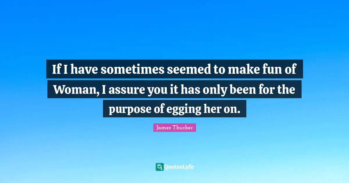 If I have sometimes seemed to make fun of Woman, I assure you it has only been for the purpose of egging her on.