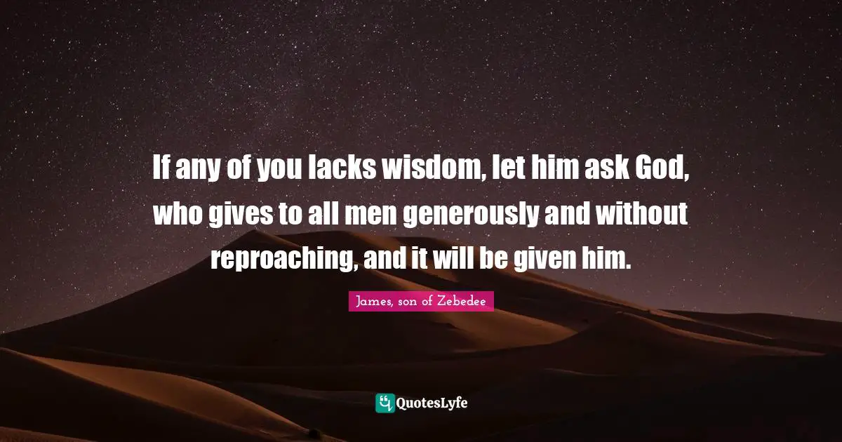 If any of you lacks wisdom, let him ask God, who gives to all men generously and without reproaching, and it will be given him.