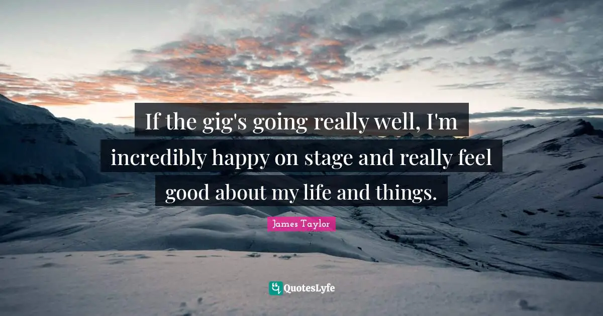 If the gig's going really well, I'm incredibly happy on stage and really feel good about my life and things.