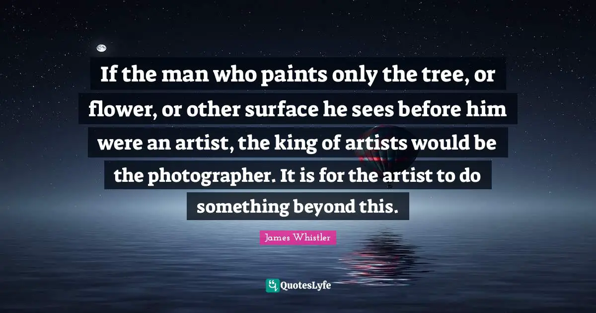 If the man who paints only the tree, or flower, or other surface he sees before him were an artist, the king of artists would be the photographer. It is for the artist to do something beyond this.