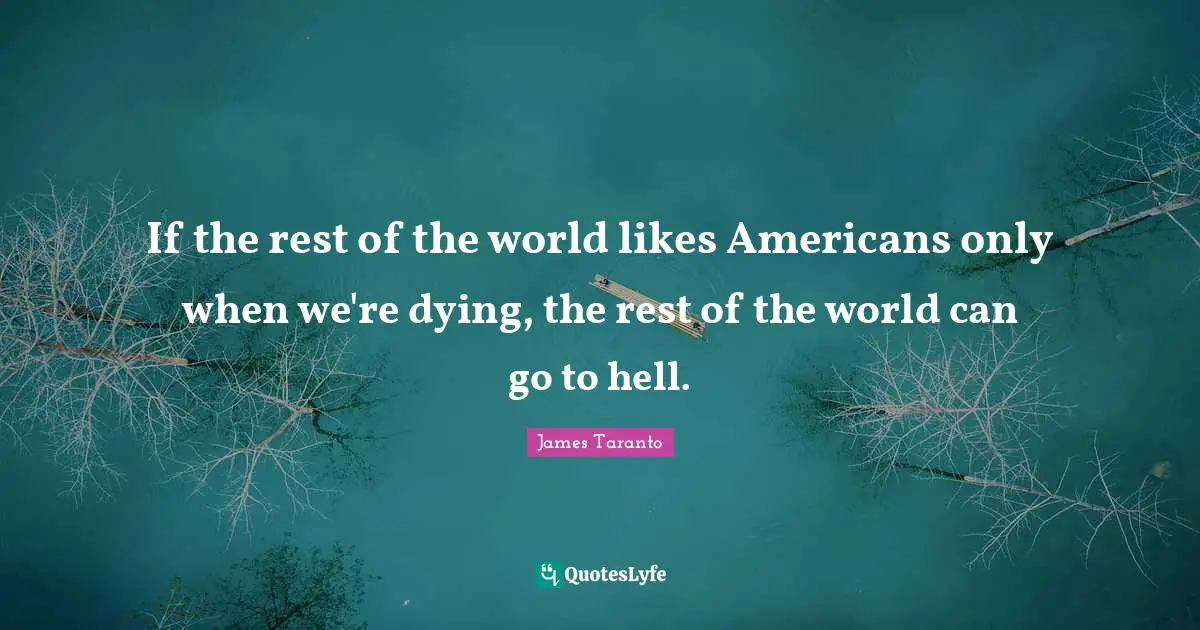 If the rest of the world likes Americans only when we're dying, the rest of the world can go to hell.