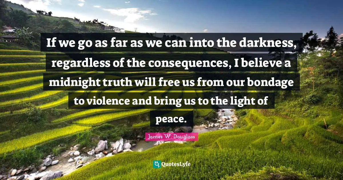 If we go as far as we can into the darkness, regardless of the consequences, I believe a midnight truth will free us from our bondage to violence and bring us to the light of peace.