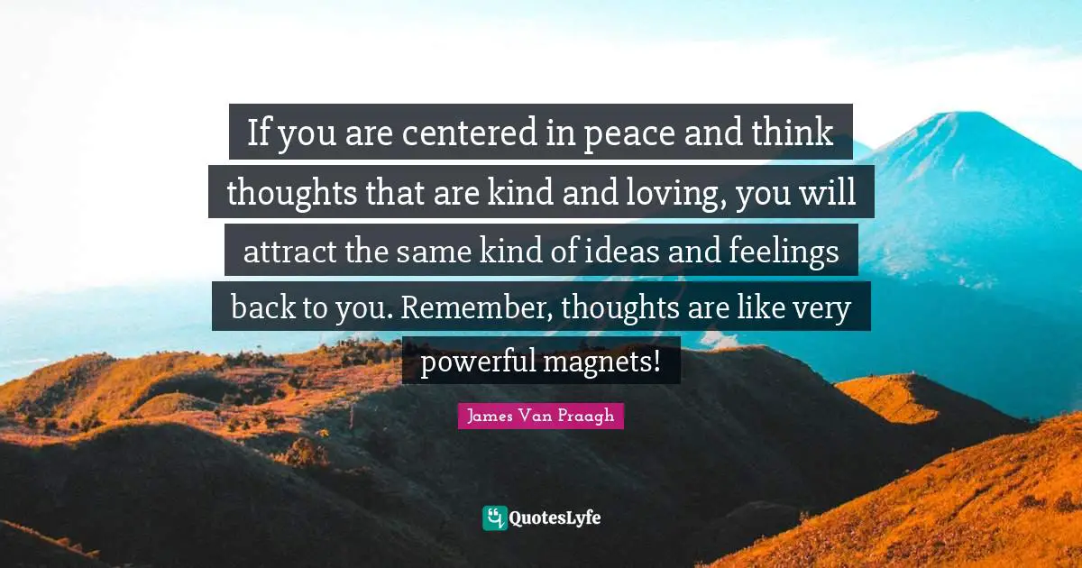 If you are centered in peace and think thoughts that are kind and loving, you will attract the same kind of ideas and feelings back to you. Remember, thoughts are like very powerful magnets!