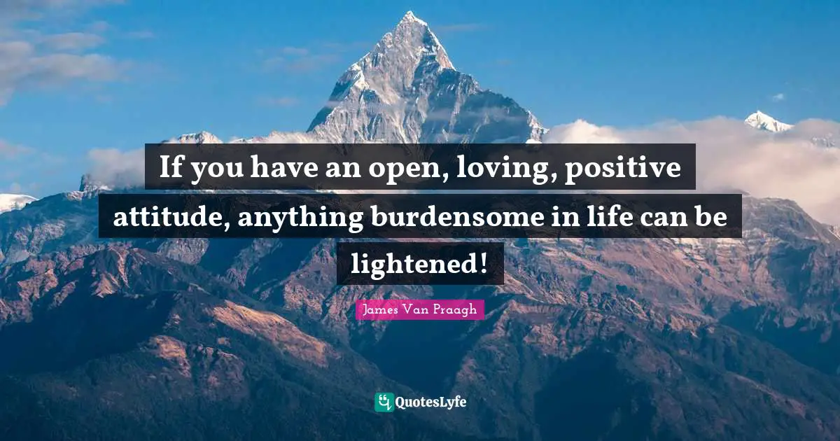 If you have an open, loving, positive attitude, anything burdensome in life can be lightened!