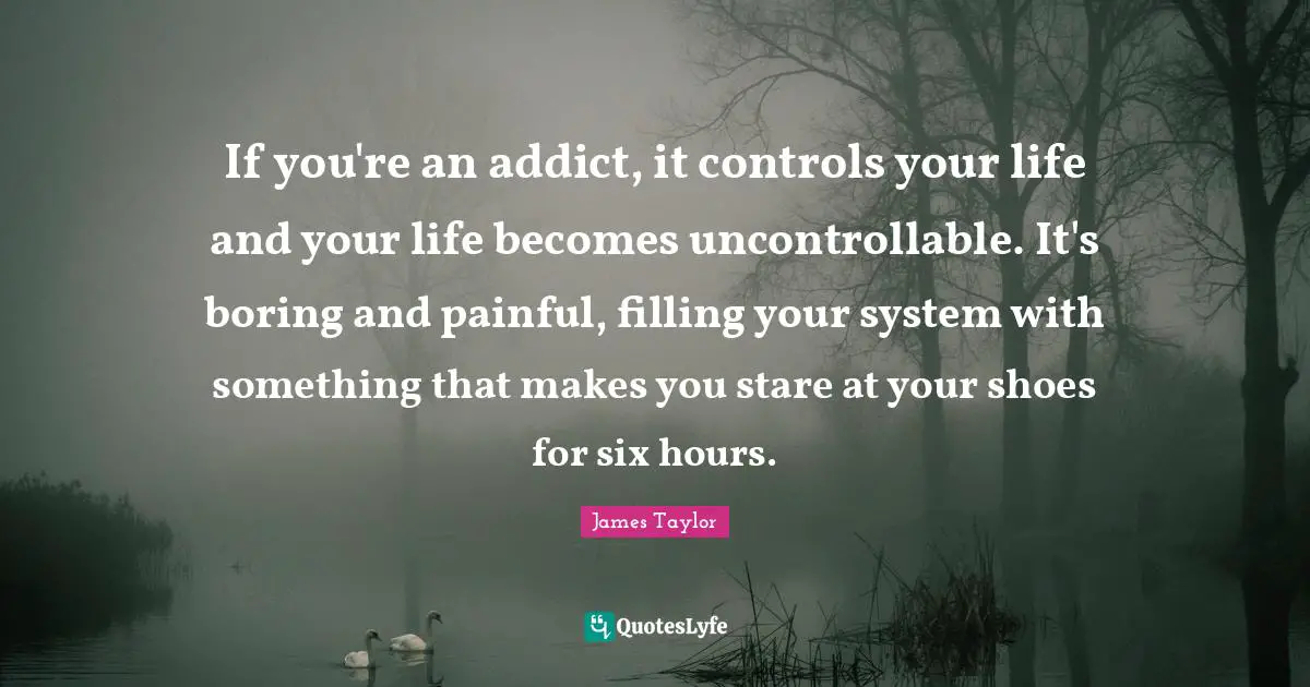 James Taylor Quotes: "If you're an addict, it controls your life and your life becomes uncontrollable. It's boring and painful, filling your system with something that makes you stare at your shoes for six hours."