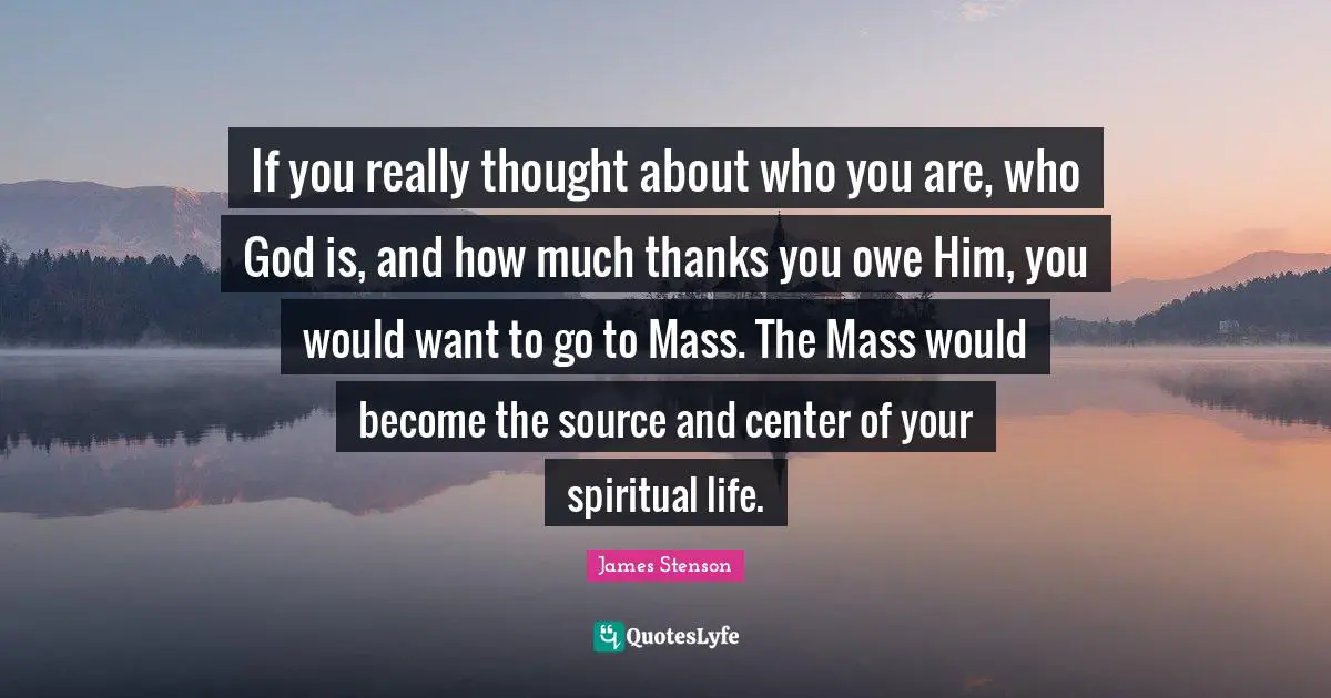If you really thought about who you are, who God is, and how much thanks you owe Him, you would want to go to Mass. The Mass would become the source and center of your spiritual life.