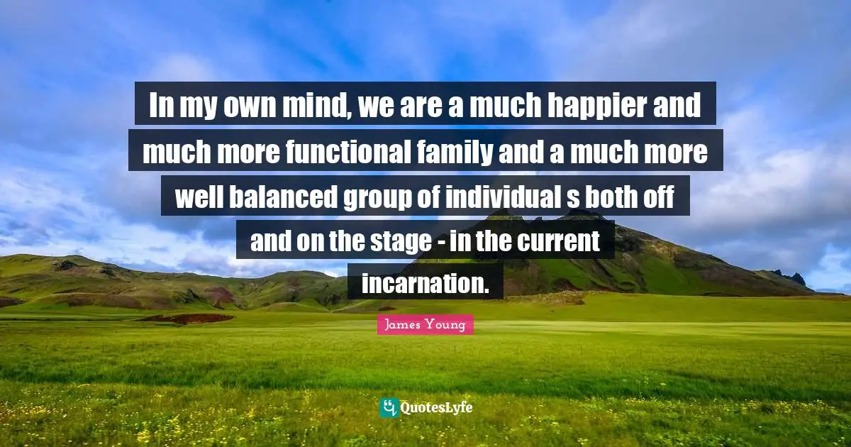 In my own mind, we are a much happier and much more functional family and a much more well balanced group of individual s both off and on the stage - in the current incarnation.