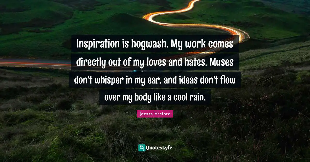 Inspiration is hogwash. My work comes directly out of my loves and hates. Muses don't whisper in my ear, and ideas don't flow over my body like a cool rain.