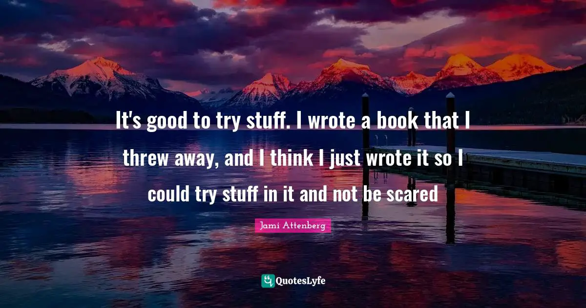 It's good to try stuff. I wrote a book that I threw away, and I think I just wrote it so I could try stuff in it and not be scared