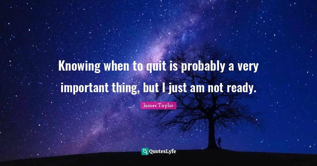 Knowing when to quit is probably a very important thing, but I just am not ready.