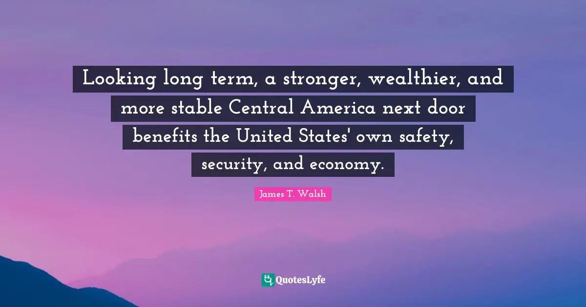Looking long term, a stronger, wealthier, and more stable Central America next door benefits the United States' own safety, security, and economy.