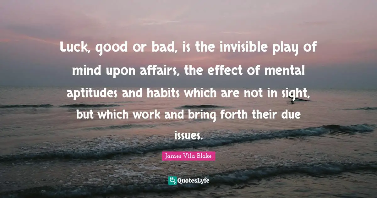 Luck, good or bad, is the invisible play of mind upon affairs, the effect of mental aptitudes and habits which are not in sight, but which work and bring forth their due issues.