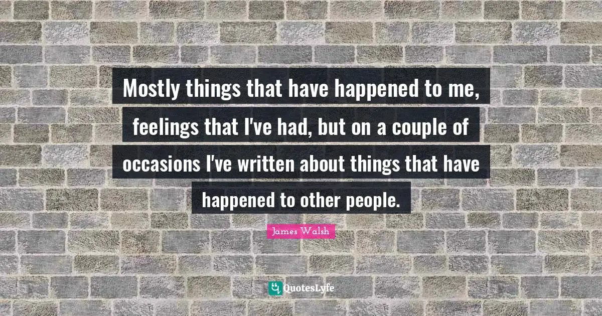 Mostly things that have happened to me, feelings that I've had, but on a couple of occasions I've written about things that have happened to other people.