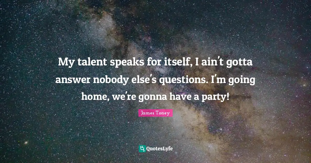 My talent speaks for itself, I ain't gotta answer nobody else's questions. I'm going home, we're gonna have a party!