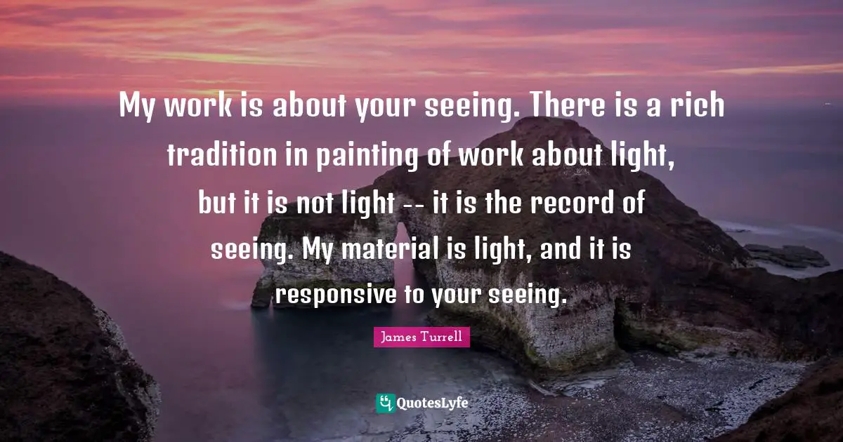 Painting Quotes: "My work is about your seeing. There is a rich tradition in painting of work about light, but it is not light -- it is the record of seeing. My material is light, and it is responsive to your seeing."