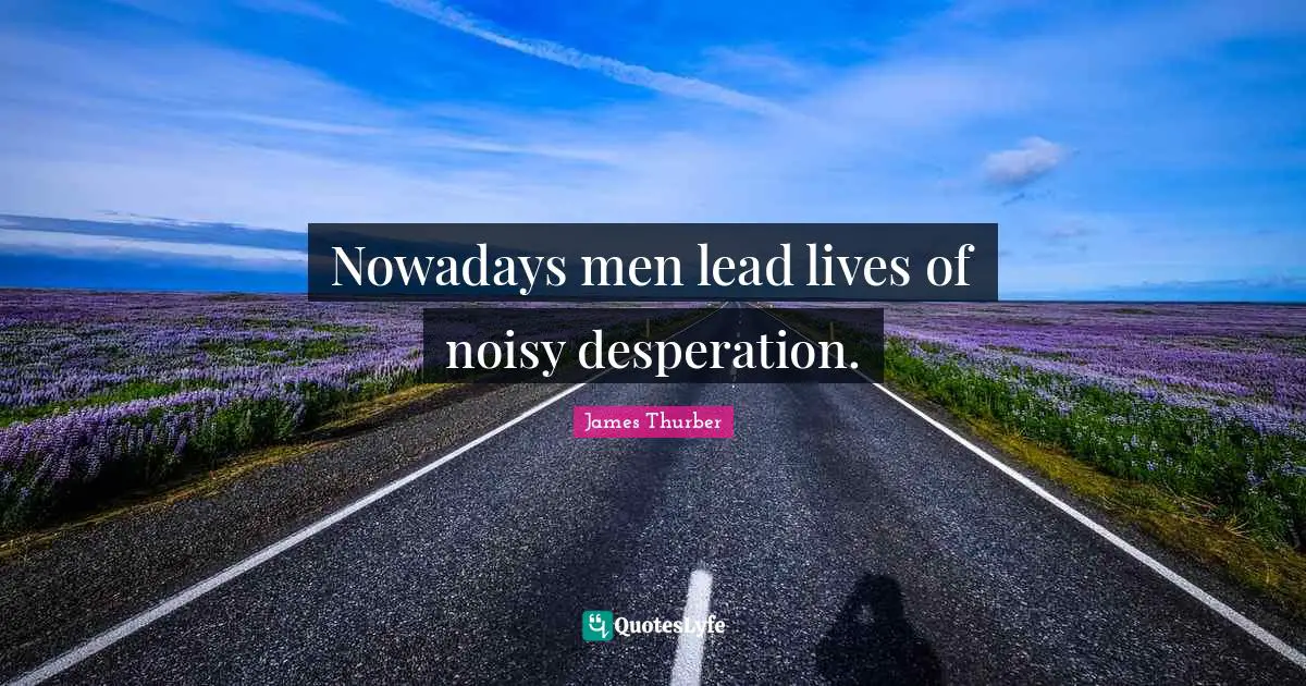 Nowadays men lead lives of noisy desperation.