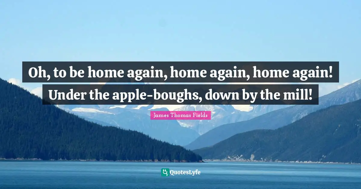 Oh, to be home again, home again, home again! Under the apple-boughs, down by the mill!