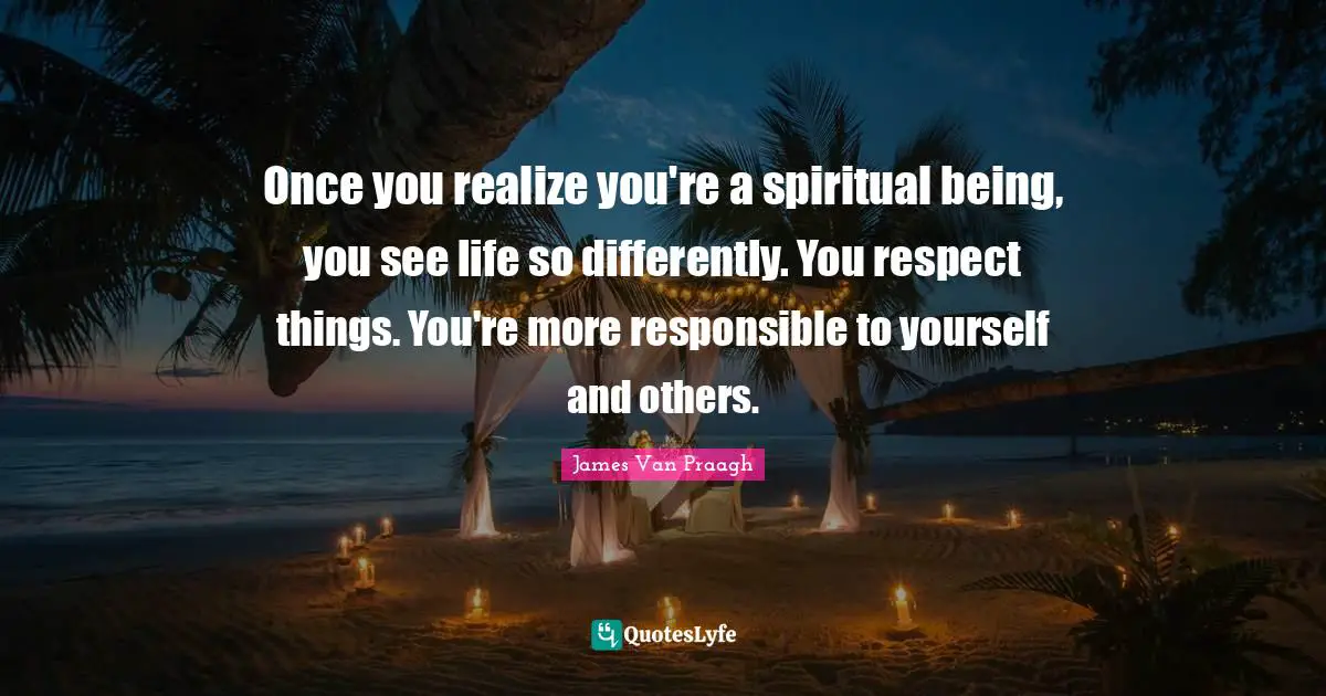 Once you realize you're a spiritual being, you see life so differently. You respect things. You're more responsible to yourself and others.