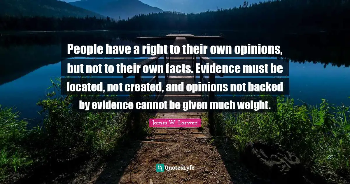 People have a right to their own opinions, but not to their own facts. Evidence must be located, not created, and opinions not backed by evidence cannot be given much weight.