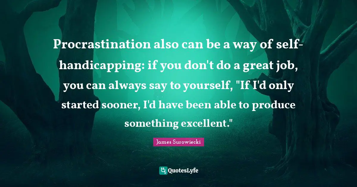 Procrastination also can be a way of self-handicapping: if you don't do a great job, you can always say to yourself, "If I'd only started sooner, I'd have been able to produce something excellent."