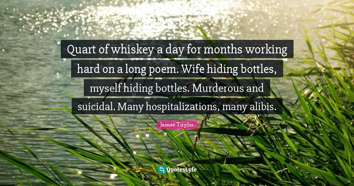 James Taylor Quotes: "Quart of whiskey a day for months working hard on a long poem. Wife hiding bottles, myself hiding bottles. Murderous and suicidal. Many hospitalizations, many alibis."