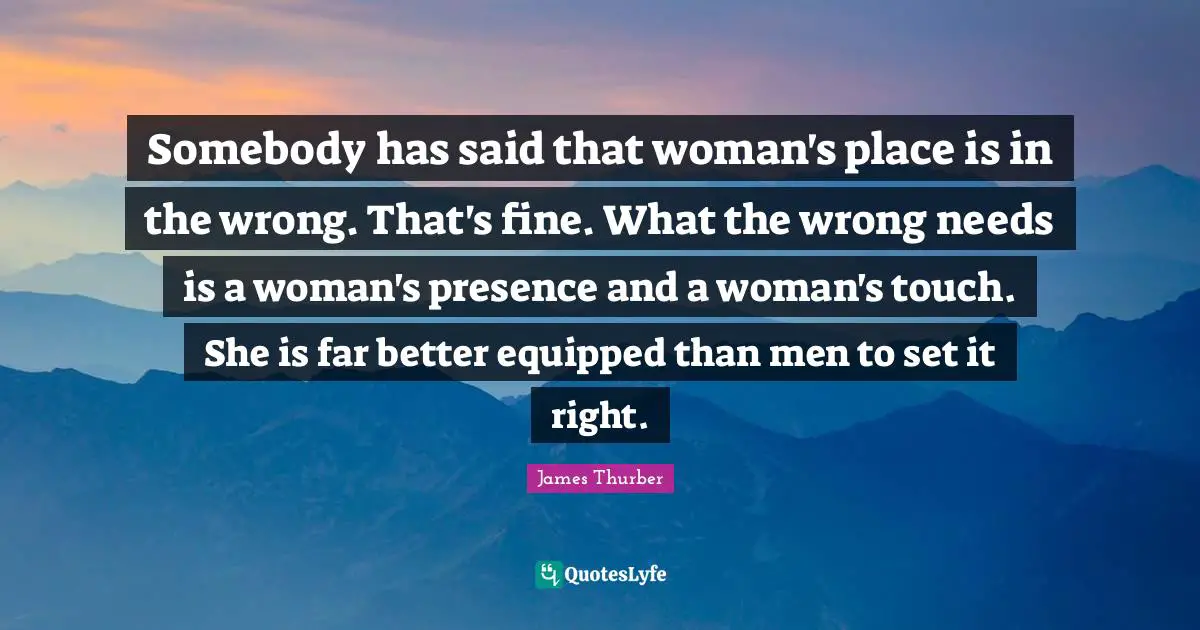 Somebody has said that woman's place is in the wrong. That's fine. What the wrong needs is a woman's presence and a woman's touch. She is far better equipped than men to set it right.