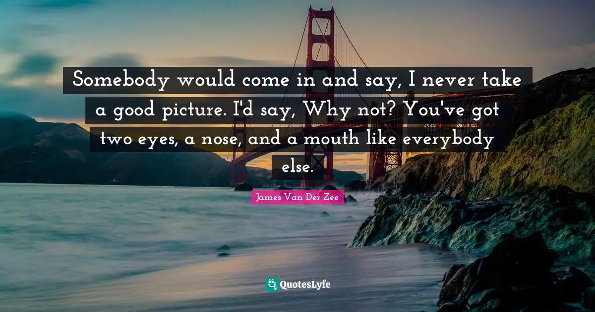 Somebody would come in and say, I never take a good picture. I'd say, Why not? You've got two eyes, a nose, and a mouth like everybody else.