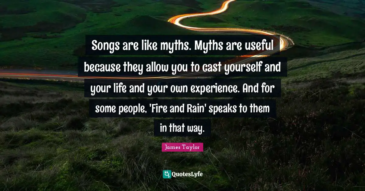 Songs are like myths. Myths are useful because they allow you to cast yourself and your life and your own experience. And for some people, 'Fire and Rain' speaks to them in that way.