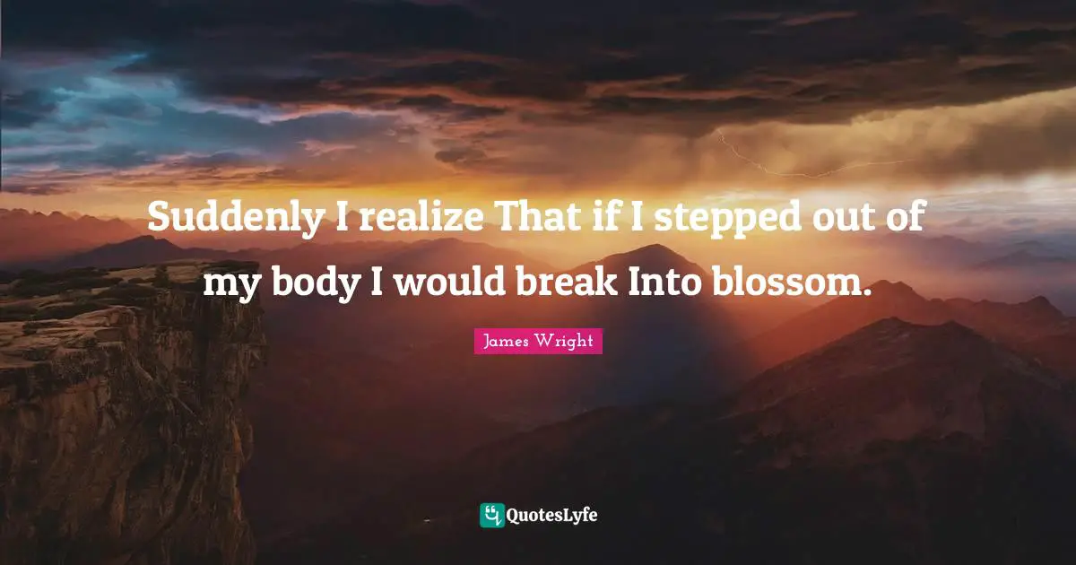 James Wright Quotes: "Suddenly I realize That if I stepped out of my body I would break Into blossom."