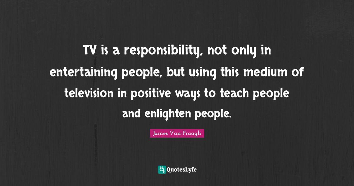 TV is a responsibility, not only in entertaining people, but using thi