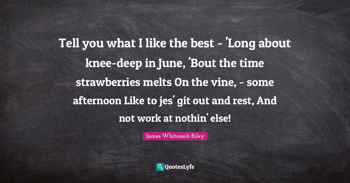 June Quotes: "Tell you what I like the best - 'Long about knee-deep in June, 'Bout the time strawberries melts On the vine, - some afternoon Like to jes' git out and rest, And not work at nothin' else!"