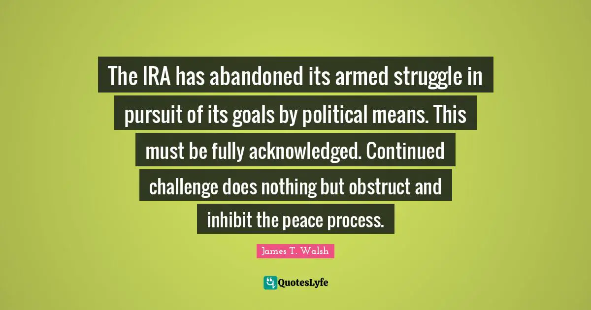 The IRA has abandoned its armed struggle in pursuit of its goals by political means. This must be fully acknowledged. Continued challenge does nothing but obstruct and inhibit the peace process.