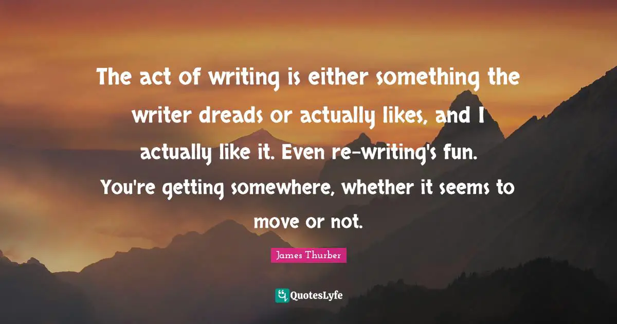 The act of writing is either something the writer dreads or actually likes, and I actually like it. Even re-writing's fun. You're getting somewhere, whether it seems to move or not.