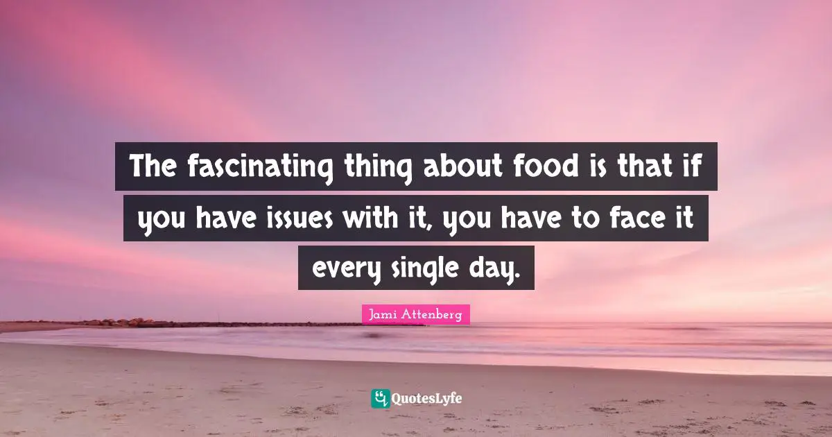 The fascinating thing about food is that if you have issues with it, you have to face it every single day.