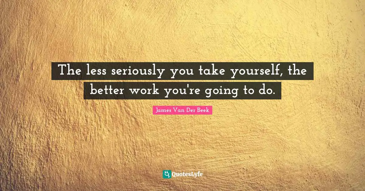 The less seriously you take yourself, the better work you're going to do.