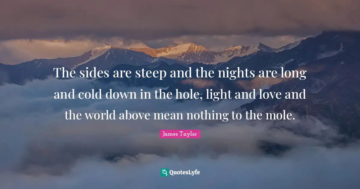 The sides are steep and the nights are long and cold down in the hole, light and love and the world above mean nothing to the mole.