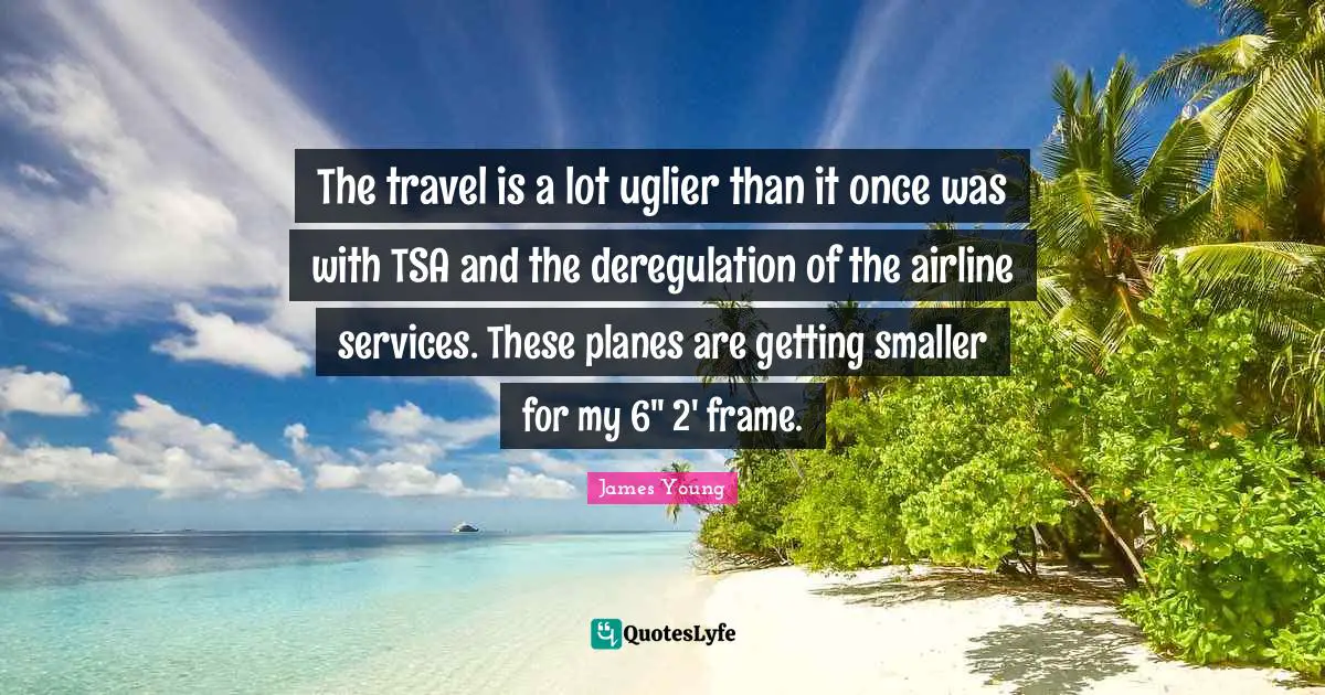 The travel is a lot uglier than it once was with TSA and the deregulation of the airline services. These planes are getting smaller for my 6" 2' frame.