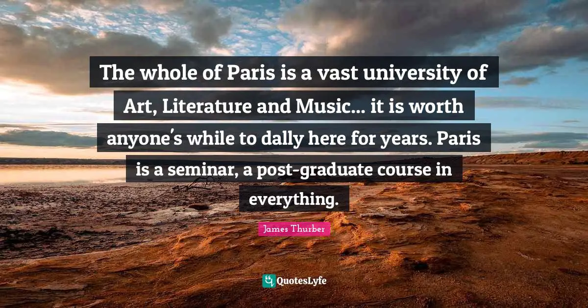 The whole of Paris is a vast university of Art, Literature and Music... it is worth anyone's while to dally here for years. Paris is a seminar, a post-graduate course in everything.