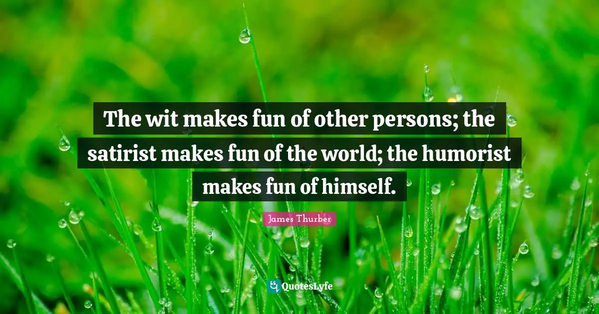 The wit makes fun of other persons; the satirist makes fun of the world; the humorist makes fun of himself.