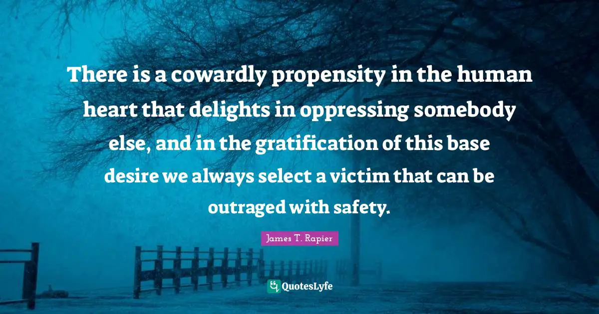 Propensity Quotes: "There is a cowardly propensity in the human heart that delights in oppressing somebody else, and in the gratification of this base desire we always select a victim that can be outraged with safety."