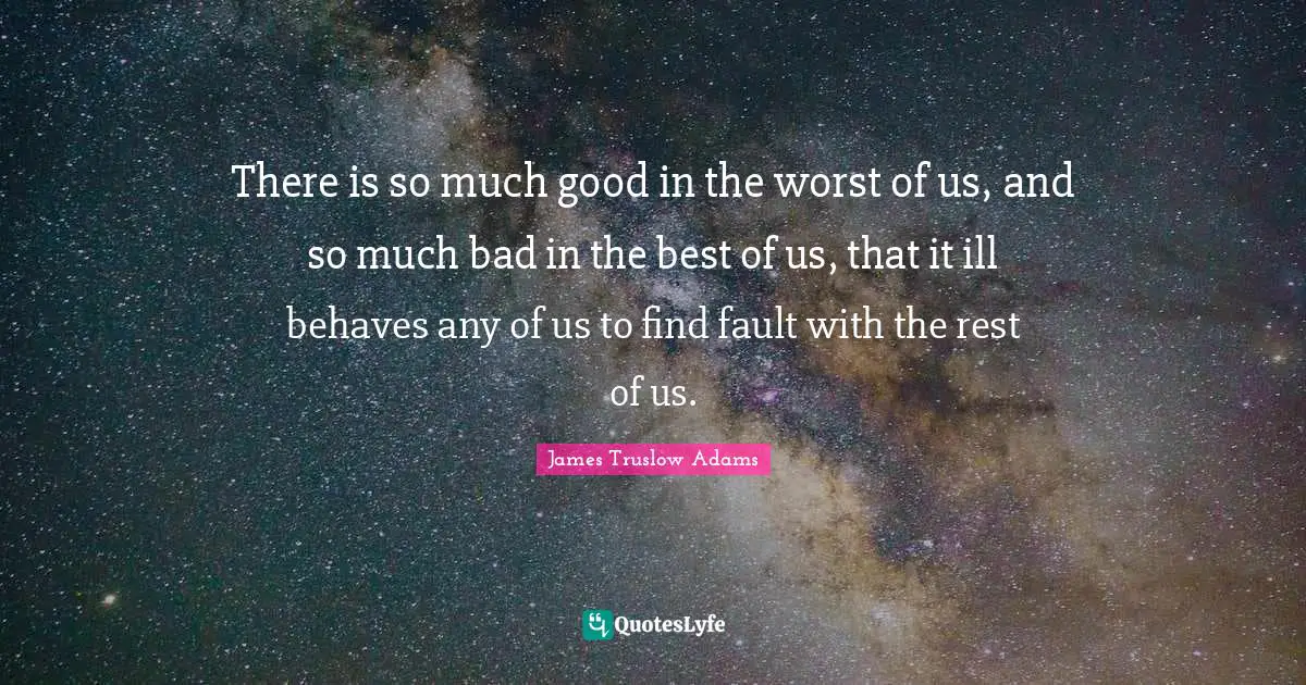 There is so much good in the worst of us, and so much bad in the best of us, that it ill behaves any of us to find fault with the rest of us.